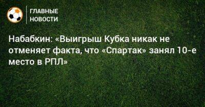 Набабкин: «Выигрыш Кубка никак не отменяет факта, что «Спартак» занял 10-е место в РПЛ»
