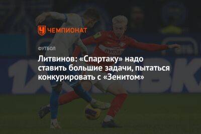 Литвинов: «Спартаку» надо ставить большие задачи, пытаться конкурировать с «Зенитом»