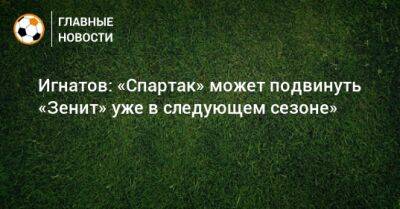 Игнатов: «Спартак» может подвинуть «Зенит» уже в следующем сезоне»