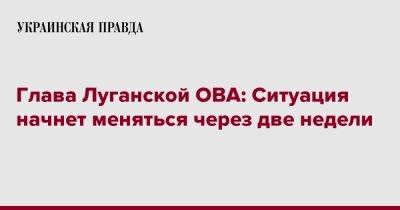 Глава Луганской ОВА: Ситуация начнет меняться через две недели