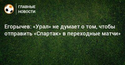 Егорычев: «Урал» не думает о том, чтобы отправить «Спартак» в переходные матчи»