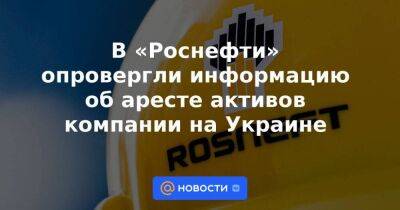 В «Роснефти» опровергли информацию об аресте активов компании на Украине