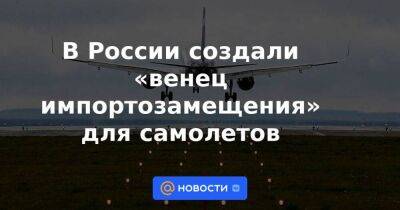 В России создали «венец импортозамещения» для самолетов