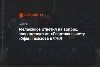 Мележиков ответил на вопрос, злорадствует ли «Спартак» вылету «Уфы» Газизова в ФНЛ
