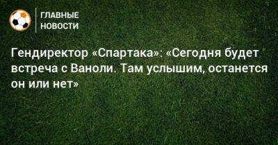 Гендиректор «Спартака»: «Сегодня будет встреча с Ваноли. Там услышим, останется он или нет»