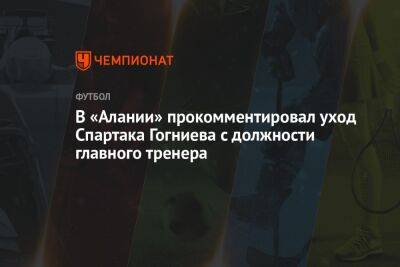 В «Алании» прокомментировал уход Спартака Гогниева с должности главного тренера