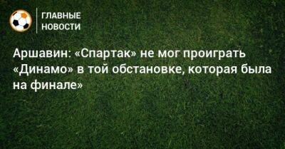Аршавин: «Спартак» не мог проиграть «Динамо» в той обстановке, которая была на финале»