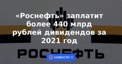 «Роснефть» заплатит более 440 млрд рублей дивидендов за 2021 год