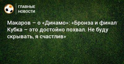 Макаров – о «Динамо»: «Бронза и финал Кубка – это достойно похвал. Не буду скрывать, я счастлив»