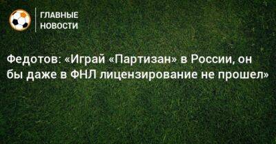 Федотов: «Играй «Партизан» в России, он бы даже в ФНЛ лицензирование не прошел»