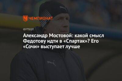 Александр Мостовой: какой смысл Федотову идти в «Спартак»? Его «Сочи» выступает лучше