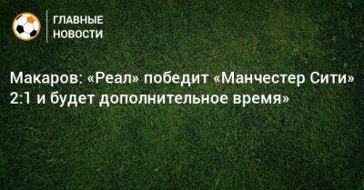 Макаров: «Реал» победит «Манчестер Сити» 2:1 и будет дополнительное время»