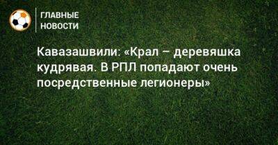 Кавазашвили: «Крал – деревяшка кудрявая. В РПЛ попадают очень посредственные легионеры»