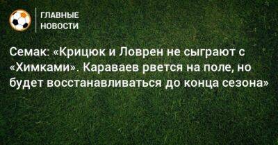 Семак: «Крицюк и Ловрен не сыграют с «Химками». Караваев рвется на поле, но будет восстанавливаться до конца сезона»