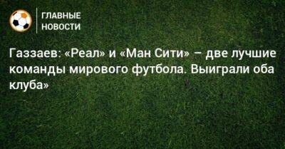 Газзаев: «Реал» и «Ман Сити» – две лучшие команды мирового футбола. Выиграли оба клуба»