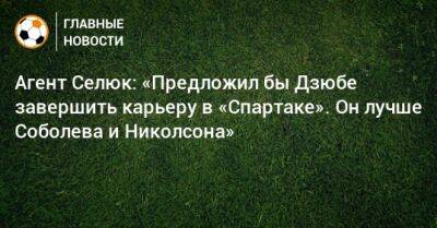 Агент Селюк: «Предложил бы Дзюбе завершить карьеру в «Спартаке». Он лучше Соболева и Николсона»