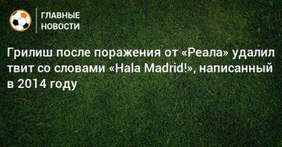 Грилиш после поражения от «Реала» удалил твит со словами «Hala Madrid!», написанный в 2014 году