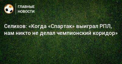 Селихов: «Когда «Спартак» выиграл РПЛ, нам никто не делал чемпионский коридор»