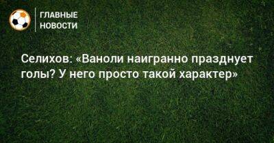 Селихов: «Ваноли наигранно празднует голы? У него просто такой характер»