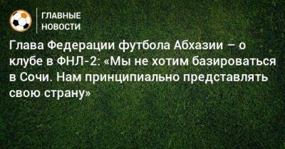 Глава Федерации футбола Абхазии – о клубе в ФНЛ-2: «Мы не хотим базироваться в Сочи. Нам принципиально представлять свою страну»