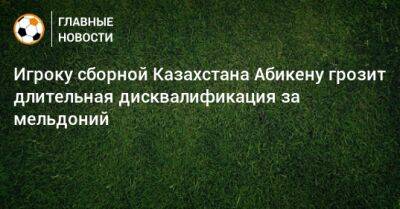 Игроку сборной Казахстана Абикену грозит длительная дисквалификация за мельдоний