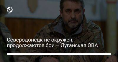 Северодонецк не окружен, продолжаются бои – Луганская ОВА