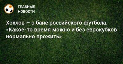 Хохлов – о бане российского футбола: «Какое-то время можно и без еврокубков нормально прожить»