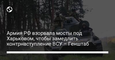 Армия РФ взорвала мосты под Харьковом, чтобы замедлить контрнаступление ВСУ – Генштаб