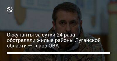 Оккупанты за сутки 24 раза обстреляли жилые районы Луганской области — глава ОВА