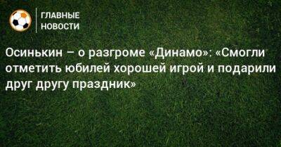 Осинькин – о разгроме «Динамо»: «Смогли отметить юбилей хорошей игрой и подарили друг другу праздник»
