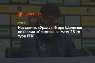 Наставник «Урала» Игорь Шалимов похвалил «Спартак» за матч 28-го тура РПЛ