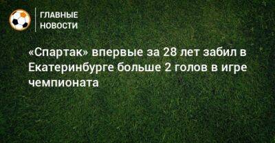 «Спартак» впервые за 28 лет забил в Екатеринбурге больше 2 голов в игре чемпионата