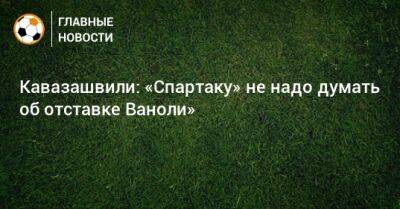Кавазашвили: «Спартаку» не надо думать об отставке Ваноли»
