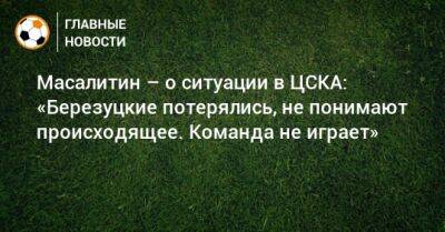 Масалитин – о ситуации в ЦСКА: «Березуцкие потерялись, не понимают происходящее. Команда не играет»
