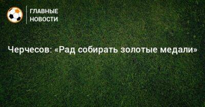 Черчесов: «Рад собирать золотые медали»