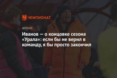 Иванов — о концовке сезона «Урала»: если бы не верил в команду, я бы просто закончил