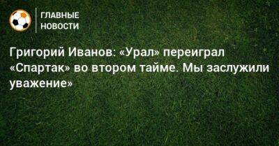 Григорий Иванов: «Урал» переиграл «Спартак» во втором тайме. Мы заслужили уважение»