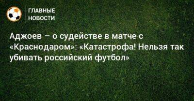 Аджоев – о судействе в матче с «Краснодаром»: «Катастрофа! Нельзя так убивать российский футбол»