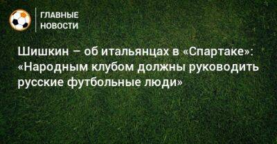 Шишкин – об итальянцах в «Спартаке»: «Народным клубом должны руководить русские футбольные люди»