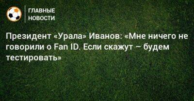 Президент «Урала» Иванов: «Мне ничего не говорили о Fan ID. Если скажут – будем тестировать»