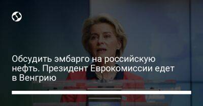 Обсудить эмбарго на российскую нефть. Президент Еврокомиссии едет в Венгрию