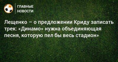 Лещенко – о предложении Криду записать трек: «Динамо» нужна объединяющая песня, которую пел бы весь стадион»