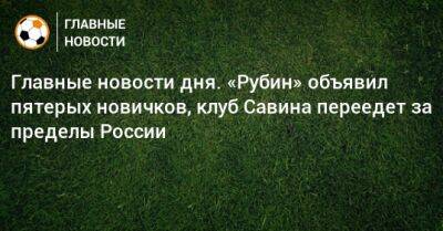 Главные новости дня. «Рубин» объявил пятерых новичков, клуб Савина переедет за пределы России