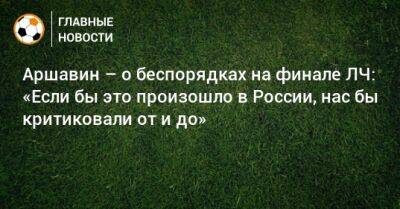 Аршавин – о беспорядках на финале ЛЧ: «Если бы это произошло в России, нас бы критиковали от и до»