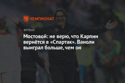 Мостовой: не верю, что Карпин вернётся в «Спартак». Ваноли выиграл больше, чем он