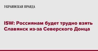 ISW: Россиянам будет трудно взять Славянск из-за Северского Донца