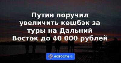 Путин поручил увеличить кешбэк за туры на Дальний Восток до 40 000 рублей