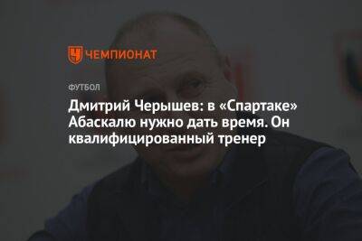 Дмитрий Черышев: в «Спартаке» Абаскалю нужно дать время. Он квалифицированный тренер