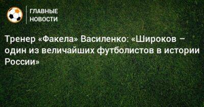 Тренер «Факела» Василенко: «Широков – один из величайших футболистов в истории России»