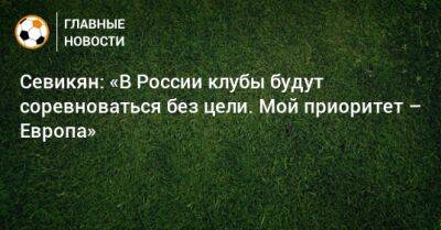 Севикян: «В России клубы будут соревноваться без цели. Мой приоритет – Европа»